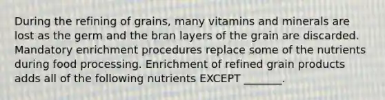 During the refining of grains, many vitamins and minerals are lost as the germ and the bran layers of the grain are discarded. Mandatory enrichment procedures replace some of the nutrients during food processing. Enrichment of refined grain products adds all of the following nutrients EXCEPT _______.