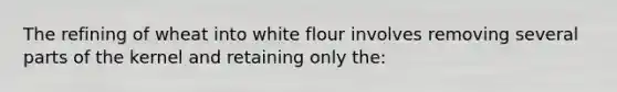 The refining of wheat into white flour involves removing several parts of the kernel and retaining only the: