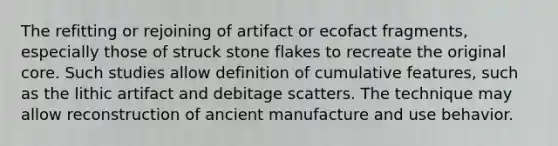 The refitting or rejoining of artifact or ecofact fragments, especially those of struck stone flakes to recreate the original core. Such studies allow definition of cumulative features, such as the lithic artifact and debitage scatters. The technique may allow reconstruction of ancient manufacture and use behavior.