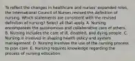 To reflect the changes in healthcare and nurses' expanded roles, the International Council of Nurses revised the definition of nursing. Which statements are consistent with the revised definition of nursing? Select all that apply. A. Nursing encompasses the autonomous and collaborative care of others. B. Nursing includes the care of ill, disabled, and dying people. C. Nursing is involved in shaping health policy and system management. D. Nursing involves the use of the nursing process to plan care. E. Nursing requires knowledge regarding the process of nursing education.