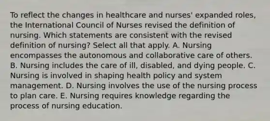 To reflect the changes in healthcare and nurses' expanded roles, the International Council of Nurses revised the definition of nursing. Which statements are consistent with the revised definition of nursing? Select all that apply. A. Nursing encompasses the autonomous and collaborative care of others. B. Nursing includes the care of ill, disabled, and dying people. C. Nursing is involved in shaping health policy and system management. D. Nursing involves the use of the nursing process to plan care. E. Nursing requires knowledge regarding the process of nursing education.