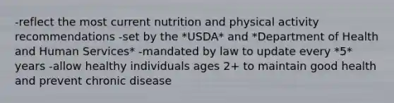 -reflect the most current nutrition and physical activity recommendations -set by the *USDA* and *Department of Health and Human Services* -mandated by law to update every *5* years -allow healthy individuals ages 2+ to maintain good health and prevent chronic disease