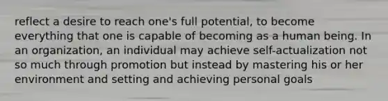 reflect a desire to reach one's full potential, to become everything that one is capable of becoming as a human being. In an organization, an individual may achieve self-actualization not so much through promotion but instead by mastering his or her environment and setting and achieving personal goals