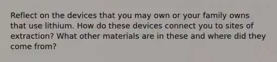 Reflect on the devices that you may own or your family owns that use lithium. How do these devices connect you to sites of extraction? What other materials are in these and where did they come from?