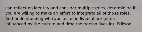 can reflect on identity and consider multiple roles, determining if you are willing to make an effort to integrate all of those roles. And understanding who you as an individual are (often influenced by the culture and time the person lives in). Erikson.