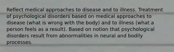 Reflect medical approaches to disease and to illness. Treatment of psychological disorders based on medical approaches to disease (what is wrong with the body) and to illness (what a person feels as a result). Based on notion that psychological disorders result from abnormalities in neural and bodily processes.