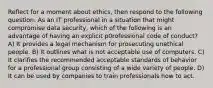 Reflect for a moment about ethics, then respond to the following question. As an IT professional in a situation that might compromise data security, which of the following is an advantage of having an explicit p0rofessional code of conduct? A) It provides a legal mechanism for prosecuting unethical people. B) It outlines what is not acceptable use of computers. C) It clarifies the recommended acceptable standards of behavior for a professional group consisting of a wide variety of people. D) It can be used by companies to train professionals how to act.