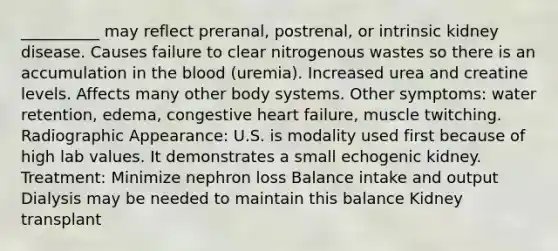 __________ may reflect preranal, postrenal, or intrinsic kidney disease. Causes failure to clear nitrogenous wastes so there is an accumulation in the blood (uremia). Increased urea and creatine levels. Affects many other body systems. Other symptoms: water retention, edema, congestive heart failure, muscle twitching. Radiographic Appearance: U.S. is modality used first because of high lab values. It demonstrates a small echogenic kidney. Treatment: Minimize nephron loss Balance intake and output Dialysis may be needed to maintain this balance Kidney transplant