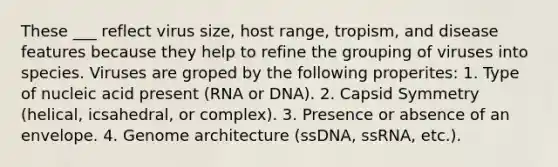 These ___ reflect virus size, host range, tropism, and disease features because they help to refine the grouping of viruses into species. Viruses are groped by the following properites: 1. Type of nucleic acid present (RNA or DNA). 2. Capsid Symmetry (helical, icsahedral, or complex). 3. Presence or absence of an envelope. 4. Genome architecture (ssDNA, ssRNA, etc.).