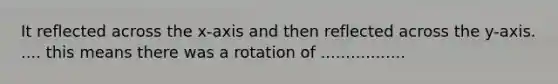 It reflected across the x-axis and then reflected across the y-axis. .... this means there was a rotation of .................