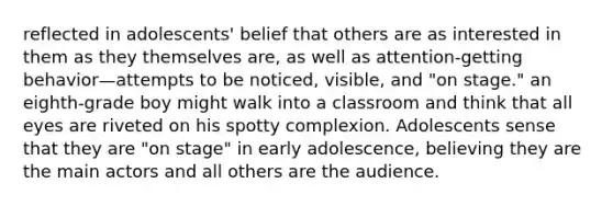 reflected in adolescents' belief that others are as interested in them as they themselves are, as well as attention-getting behavior—attempts to be noticed, visible, and "on stage." an eighth-grade boy might walk into a classroom and think that all eyes are riveted on his spotty complexion. Adolescents sense that they are "on stage" in early adolescence, believing they are the main actors and all others are the audience.