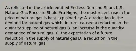 As reflected in the article entitled Endless Demand Spurs U.S. Natural Gas-Prices to Shale-Era Highs, the most recent rise in the price of natural gas is best explained by: A. a reduction in the demand for natural gas which, in turn, caused a reduction in the quantity supplied of natural gas B. an increase in the quantity demanded of natural gas. C. the expectation of a future reduction in the supply of natural gas D. a reduction in the supply of natural gas