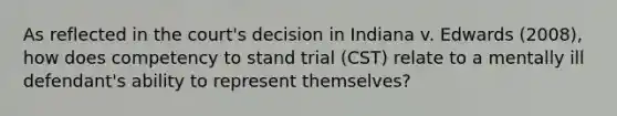 As reflected in the court's decision in Indiana v. Edwards (2008), how does competency to stand trial (CST) relate to a mentally ill defendant's ability to represent themselves?