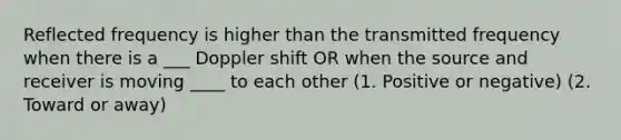 Reflected frequency is higher than the transmitted frequency when there is a ___ Doppler shift OR when the source and receiver is moving ____ to each other (1. Positive or negative) (2. Toward or away)