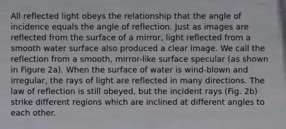 All reflected light obeys the relationship that the angle of incidence equals the angle of reflection. Just as images are reflected from the surface of a mirror, light reflected from a smooth water surface also produced a clear image. We call the reflection from a smooth, mirror-like surface specular (as shown in Figure 2a). When the surface of water is wind-blown and irregular, the rays of light are reflected in many directions. The law of reflection is still obeyed, but the incident rays (Fig. 2b) strike different regions which are inclined at different angles to each other.