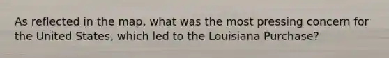 As reflected in the map, what was the most pressing concern for the United States, which led to the Louisiana Purchase?