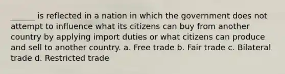 ______ is reflected in a nation in which the government does not attempt to influence what its citizens can buy from another country by applying import duties or what citizens can produce and sell to another country. a. Free trade b. Fair trade c. Bilateral trade d. Restricted trade