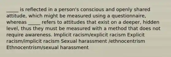 _____ is reflected in a person's conscious and openly shared attitude, which might be measured using a questionnaire, whereas _____ refers to attitudes that exist on a deeper, hidden level, thus they must be measured with a method that does not require awareness. Implicit racism/explicit racism Explicit racism/implicit racism Sexual harassment /ethnocentrism Ethnocentrism/sexual harassment