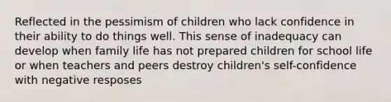 Reflected in the pessimism of children who lack confidence in their ability to do things well. This sense of inadequacy can develop when family life has not prepared children for school life or when teachers and peers destroy children's self-confidence with negative resposes