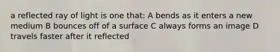 a reflected ray of light is one that: A bends as it enters a new medium B bounces off of a surface C always forms an image D travels faster after it reflected