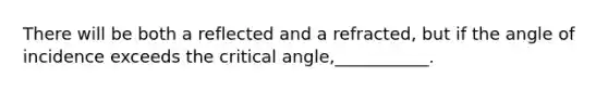 There will be both a reflected and a refracted, but if the angle of incidence exceeds the critical angle,___________.