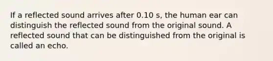 If a reflected sound arrives after 0.10 s, the human ear can distinguish the reflected sound from the original sound. A reflected sound that can be distinguished from the original is called an echo.