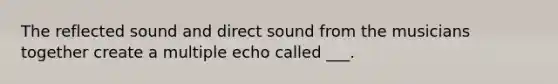 The reflected sound and direct sound from the musicians together create a multiple echo called ___.