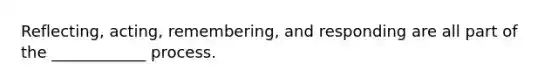 Reflecting, acting, remembering, and responding are all part of the ____________ process.