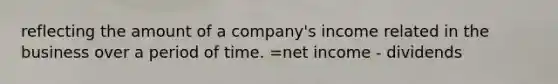 reflecting the amount of a company's income related in the business over a period of time. =net income - dividends