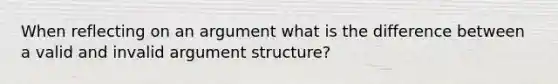 When reflecting on an argument what is the difference between a valid and invalid argument structure?