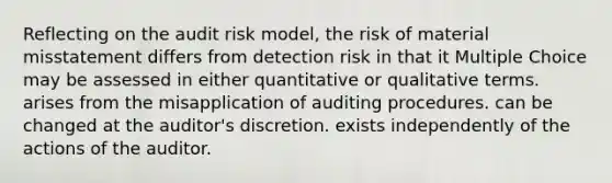 Reflecting on the audit risk model, the risk of material misstatement differs from detection risk in that it Multiple Choice may be assessed in either quantitative or qualitative terms. arises from the misapplication of auditing procedures. can be changed at the auditor's discretion. exists independently of the actions of the auditor.