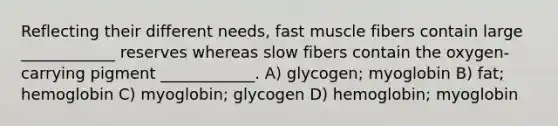 Reflecting their different needs, fast muscle fibers contain large ____________ reserves whereas slow fibers contain the oxygen-carrying pigment ____________. A) glycogen; myoglobin B) fat; hemoglobin C) myoglobin; glycogen D) hemoglobin; myoglobin