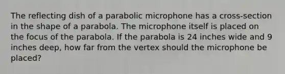 The reflecting dish of a parabolic microphone has a cross-section in the shape of a parabola. The microphone itself is placed on the focus of the parabola. If the parabola is 24 inches wide and 9 inches deep, how far from the vertex should the microphone be placed?