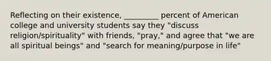 Reflecting on their existence, _________ percent of American college and university students say they "discuss religion/spirituality" with friends, "pray," and agree that "we are all spiritual beings" and "search for meaning/purpose in life"