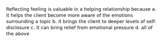 Reflecting feeling is valuable in a helping relationship because a. it helps the client become more aware of the emotions surrounding a topic b. it brings the client to deeper levels of self-disclosure c. it can bring relief from emotional pressure d. all of the above