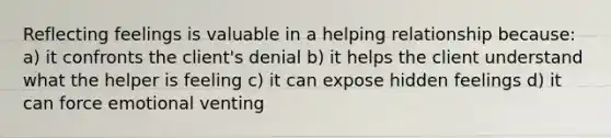 Reflecting feelings is valuable in a helping relationship because: a) it confronts the client's denial b) it helps the client understand what the helper is feeling c) it can expose hidden feelings d) it can force emotional venting