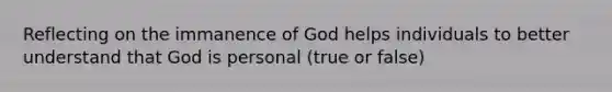 Reflecting on the immanence of God helps individuals to better understand that God is personal (true or false)