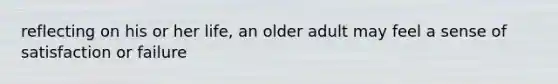 reflecting on his or her life, an older adult may feel a sense of satisfaction or failure