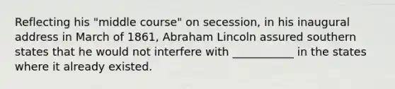 Reflecting his "middle course" on secession, in his inaugural address in March of 1861, Abraham Lincoln assured southern states that he would not interfere with ___________ in the states where it already existed.