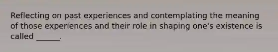 Reflecting on past experiences and contemplating the meaning of those experiences and their role in shaping one's existence is called ______.