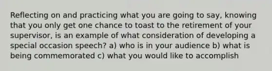 Reflecting on and practicing what you are going to say, knowing that you only get one chance to toast to the retirement of your supervisor, is an example of what consideration of developing a special occasion speech? a) who is in your audience b) what is being commemorated c) what you would like to accomplish