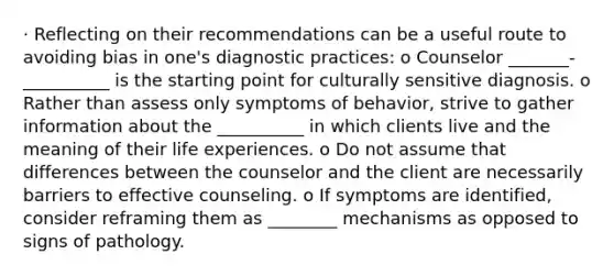 · Reflecting on their recommendations can be a useful route to avoiding bias in one's diagnostic practices: o Counselor _______-__________ is the starting point for culturally sensitive diagnosis. o Rather than assess only symptoms of behavior, strive to gather information about the __________ in which clients live and the meaning of their life experiences. o Do not assume that differences between the counselor and the client are necessarily barriers to effective counseling. o If symptoms are identified, consider reframing them as ________ mechanisms as opposed to signs of pathology.