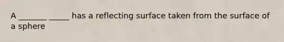 A _______ _____ has a reflecting surface taken from the surface of a sphere