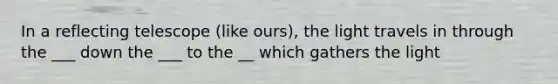 In a reflecting telescope (like ours), the light travels in through the ___ down the ___ to the __ which gathers the light