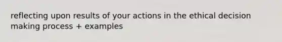 reflecting upon results of your actions in the ethical decision making process + examples