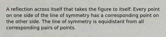 A reflection across itself that takes the figure to itself. Every point on one side of the line of symmetry has a corresponding point on the other side. The line of symmetry is equidistant from all corresponding pairs of points.