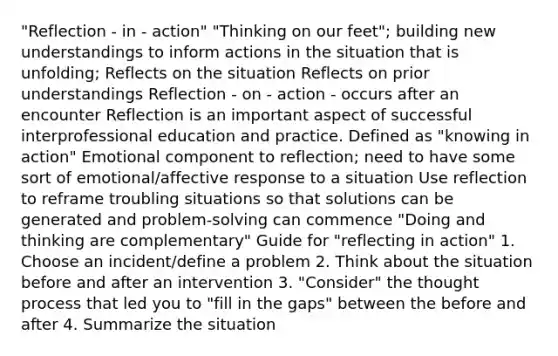 "Reflection - in - action" "Thinking on our feet"; building new understandings to inform actions in the situation that is unfolding; Reflects on the situation Reflects on prior understandings Reflection - on - action - occurs after an encounter Reflection is an important aspect of successful interprofessional education and practice. Defined as "knowing in action" Emotional component to reflection; need to have some sort of emotional/affective response to a situation Use reflection to reframe troubling situations so that solutions can be generated and problem-solving can commence "Doing and thinking are complementary" Guide for "reflecting in action" 1. Choose an incident/define a problem 2. Think about the situation before and after an intervention 3. "Consider" the thought process that led you to "fill in the gaps" between the before and after 4. Summarize the situation