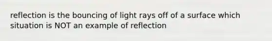 reflection is the bouncing of light rays off of a surface which situation is NOT an example of reflection