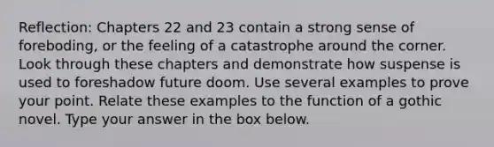 Reflection: Chapters 22 and 23 contain a strong sense of foreboding, or the feeling of a catastrophe around the corner. Look through these chapters and demonstrate how suspense is used to foreshadow future doom. Use several examples to prove your point. Relate these examples to the function of a gothic novel. Type your answer in the box below.