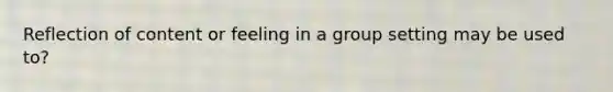 Reflection of content or feeling in a group setting may be used to?